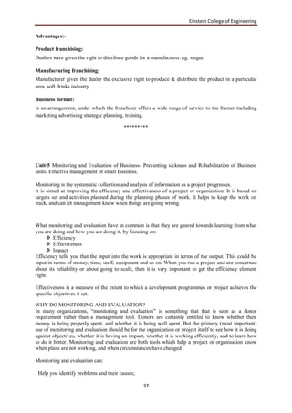 Einstein College of Engineering

Advantages:-

Product franchising:
Dealers were given the right to distribute goods for a manufacturer. eg: singer.

Manufacturing franchising:
Manufacturer given the dealer the exclusive right to produce & distribute the product in a particular
area, soft drinks industry.

Business format:
Is an arrangement, under which the franchiser offers a wide range of service to the framer including
marketing advertising strategic planning, training.

                                         *********




Unit-5 Monitoring and Evaluation of Business- Preventing sickness and Rehabilitation of Business
units. Effective management of small Business.

Monitoring is the systematic collection and analysis of information as a project progresses.
It is aimed at improving the efficiency and effectiveness of a project or organization. It is based on
targets set and activities planned during the planning phases of work. It helps to keep the work on
track, and can let management know when things are going wrong.



What monitoring and evaluation have in common is that they are geared towards learning from what
you are doing and how you are doing it, by focusing on:
      Efficiency
      Effectiveness
      Impact
Efficiency tells you that the input into the work is appropriate in terms of the output. This could be
input in terms of money, time, staff, equipment and so on. When you run a project and are concerned
about its reliability or about going to scale, then it is very important to get the efficiency element
right.

Effectiveness is a measure of the extent to which a development programmes or project achieves the
specific objectives it set.

WHY DO MONITORING AND EVALUATION?
In many organizations, “monitoring and evaluation” is something that that is seen as a donor
requirement rather than a management tool. Donors are certainly entitled to know whether their
money is being properly spent, and whether it is being well spent. But the primary (most important)
use of monitoring and evaluation should be for the organization or project itself to see how it is doing
against objectives, whether it is having an impact, whether it is working efficiently, and to learn how
to do it better. Monitoring and evaluation are both tools which help a project or organisation know
when plans are not working, and when circumstances have changed.

Monitoring and evaluation can:

. Help you identify problems and their causes;

                                                   37
 