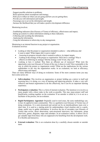 Einstein College of Engineering

. Suggest possible solutions to problems;
. Raise questions about assumptions and strategy;
. Push you to reflect on where you are going and how you are getting there;
. Provide you with information and insight;
. Encourage you to act on the information and insight;
. Increase the likelihood that you will make a positive development difference.

Monitoring involves:

. Establishing indicators (See Glossary of Terms) of efficiency, effectiveness and impact;
. Setting up systems to collect information relating to these indicators;
. Collecting and recording the information;
. Analysing the information;
. Using the information to inform day-to-day management.

Monitoring is an internal function in any project or organisation.
Evaluation involves:

      Looking at what the project or organisation intended to achieve – what difference did
       it want to make? What impact did it want to make?
    . Assessing its progress towards what it wanted to achieve, its impact targets.
    . Looking at the strategy of the project or organisation. Did it have a strategy? Was it
         effective in following its strategy? Did the strategy work? If not, why not?
    .Looking at how it worked. Was there an efficient use of resources? What were the
       opportunity costs (see Glossary of Terms) of the way it chose to work? How sustainable is the
       way in which the project or organisation works? What are the implications for the various
       stakeholders in the way the organisation works. In an evaluation, we look at efficiency,
       effectiveness and impact.
There are many different ways of doing an evaluation. Some of the more common terms you may
have come across are:

       Self-evaluation: This involves an organisation or project holding up a mirror to itself and
        assessing how it is doing, as a way of learning and improving practice. It takes a very self-
        reflective and honest organisation to do this effectively, but it can be an important learning
        experience.

       Participatory evaluation: This is a form of internal evaluation. The intention is to involve as
        many people with a direct stake in the work as possible. This may mean project staff and
        beneficiaries working together on the evaluation. If an outsider is called in, it is to act as a
        facilitator of the process, not an evaluator.

       Rapid Participatory Appraisal: Originally used in rural areas, the same methodology can,
        in fact, be applied in most communities. This is a qualitative (see Glossary of Terms) way of
        doing evaluations. It is semi-structured and carried out by an interdisciplinary team over a
        short time. It is used as a starting point for understanding a local situation and is a quick,
        cheap, useful way to gather information. It involves the use of secondary (see Glossary of
        Terms) data review, direct observation, semi-structured interviews, key informants, group
        interviews, games, diagrams, maps and calendars. In an evaluation context, it allows one to
        get valuable input from those who are supposed to be benefiting from the development work.
        It is flexible and interactive.

       External evaluation: This is an evaluation done by a carefully chosen outsider or outsider
        team.



                                                   38
 