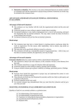 Einstein College of Engineering

       Interactive evaluation: This involves a very active interaction between an outside evaluator
        or evaluation team and the organisation or project being evaluated. Sometimes an insider may
        be included in the evaluation team.


ADVANTAGES AND DISADVANTAGES OF INTERNAL AND EXTERNAL
EVALUATIONS


Advantages of Internal Evaluations:
     The evaluators are very familiar with the work, the organisational culture and the aims and
      objectives.
     Sometimes people are more willing to speak to insiders than to outsiders.
     An internal evaluation is very clearly a management tool, a way of self-correcting, and much
      less threatening than an external evaluation. This may make it easier for those involved to
      accept findings and criticisms.
     An internal evaluation will cost less than an external evaluation.

Disadvantage

     The evaluation team may have a vested interest in reaching positive conclusions about the
      work or organisation. For this reason, other stakeholders, such as donors, may prefer an
      external evaluation.
     The team may not be specifically skilled or trained in evaluation.
     The evaluation will take up a considerable amount of organisational time – while it may cost
      less than an external evaluation, the opportunity costs may be high.


Advantages of External Evaluation
External evaluation (done by a team or person with no vested interest in the project)
    The evaluation is likely to be more objective as the evaluators will have some distance from
       the work.
    The evaluators should have a range of evaluation skills and experience.
    Sometimes people are more willing to speak to outsiders than to insiders.
    Using an outside evaluator gives greater credibility to findings, particularly positive findings.

Disadvantage
     Someone from outside the organization or project may not understand the culture or even
      what the work is trying to achieve.
     Those directly involved may feel threatened by outsiders and be less likely to talk openly and
      cooperate in the process.
     External evaluation can be very costly.
     An external evaluator may misunderstand what you want from the evaluation and not give
      you what you need.

SELECTING AN EXTERNAL EVALUATOR OR EVALUATION TEAM

Qualities to look for in an external evaluator or evaluation team:

            (1)   An understanding of development issues.
            (2)   An understanding of organisational issues.
            (3)   Experience in evaluating development projects, programmes or organisations.
            (4)   A good track record with previous clients.
            (5)   Research skills.

                                                   39
 