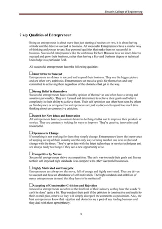 Einstein College of Engineering




7 key Qualities of Entrepreneur
     Being an entrepreneur is about more than just starting a business or two, it is about having
     attitude and the drive to succeed in business. All successful Entrepreneurs have a similar way
     of thinking and posses several key personal qualities that make them so successful in
     business. Successful entrepreneurs like the ambitious Richard Branson have an inner drive to
     succeed and grow their business, rather than having a Harvard Business degree or technical
     knowledge in a particular field.

     All successful entrepreneurs have the following qualities:

       Inner Drive to Succeed
     Entrepreneurs are driven to succeed and expand their business. They see the bigger picture
     and are often very ambitious. Entrepreneurs set massive goals for themselves and stay
     committed to achieving them regardless of the obstacles that get in the way.

        Strong Belief in themselves
     Successful entrepreneurs have a healthy opinion of themselves and often have a strong and
     assertive personality. They are focused and determined to achieve their goals and believe
     completely in their ability to achieve them. Their self optimism can often been seen by others
     as flamboyance or arrogance but entrepreneurs are just too focused to spend too much time
     thinking about un-constructive criticism.

        Search for New Ideas and Innovation
     All entrepreneurs have a passionate desire to do things better and to improve their products or
     service. They are constantly looking for ways to improve. They're creative, innovative and
     resourceful.

        Openness to Change
     If something is not working for them they simply change. Entrepreneurs know the importance
     of keeping on top of their industry and the only way to being number one is to evolve and
     change with the times. They're up to date with the latest technology or service techniques and
     are always ready to change if they see a new opportunity arise.

        Competitive by Nature
     Successful entrepreneurs thrive on competition. The only way to reach their goals and live up
     to their self imposed high standards is to compete with other successful businesses.

        Highly Motivated and Energetic
     Entrepreneurs are always on the move, full of energy and highly motivated. They are driven
     to succeed and have an abundance of self motivation. The high standards and ambition of
     many entrepreneurs demand that they have to be motivated!

        Accepting of Constructive Criticism and Rejection
     Innovative entrepreneurs are often at the forefront of their industry so they hear the words "it
     can't be done" quite a bit. They readjust their path if the criticism is constructive and useful to
     their overall plan, otherwise they will simply disregard the comments as pessimism. Also, the
     best entrepreneurs know that rejection and obstacles are a part of any leading business and
     they deal with them appropriately.


                                                 4
 