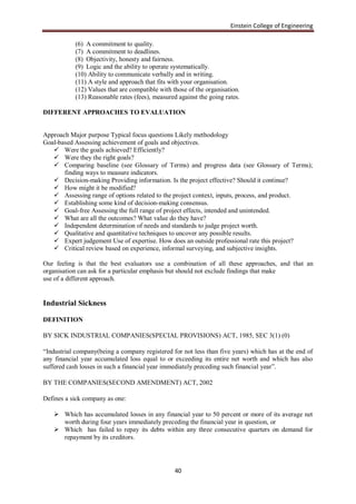 Einstein College of Engineering

           (6) A commitment to quality.
           (7) A commitment to deadlines.
           (8) Objectivity, honesty and fairness.
           (9) Logic and the ability to operate systematically.
           (10) Ability to communicate verbally and in writing.
           (11) A style and approach that fits with your organisation.
           (12) Values that are compatible with those of the organisation.
           (13) Reasonable rates (fees), measured against the going rates.

DIFFERENT APPROACHES TO EVALUATION


Approach Major purpose Typical focus questions Likely methodology
Goal-based Assessing achievement of goals and objectives.
    Were the goals achieved? Efficiently?
    Were they the right goals?
    Comparing baseline (see Glossary of Terms) and progress data (see Glossary of Terms);
       finding ways to measure indicators.
    Decision-making Providing information. Is the project effective? Should it continue?
    How might it be modified?
    Assessing range of options related to the project context, inputs, process, and product.
    Establishing some kind of decision-making consensus.
    Goal-free Assessing the full range of project effects, intended and unintended.
    What are all the outcomes? What value do they have?
    Independent determination of needs and standards to judge project worth.
    Qualitative and quantitative techniques to uncover any possible results.
    Expert judgement Use of expertise. How does an outside professional rate this project?
    Critical review based on experience, informal surveying, and subjective insights.

Our feeling is that the best evaluators use a combination of all these approaches, and that an
organisation can ask for a particular emphasis but should not exclude findings that make
use of a different approach.


Industrial Sickness

DEFINITION

BY SICK INDUSTRIAL COMPANIES(SPECIAL PROVISIONS) ACT, 1985, SEC 3(1) (0)

“Industrial company(being a company registered for not less than five years) which has at the end of
any financial year accumulated loss equal to or exceeding its entire net worth and which has also
suffered cash losses in such a financial year immediately preceding such financial year”.

BY THE COMPANIES(SECOND AMENDMENT) ACT, 2002

Defines a sick company as one:

    Which has accumulated losses in any financial year to 50 percent or more of its average net
     worth during four years immediately preceding the financial year in question, or
    Which has failed to repay its debts within any three consecutive quarters on demand for
     repayment by its creditors.




                                                 40
 