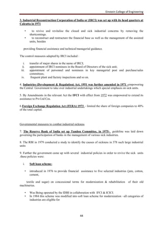 Einstein College of Engineering

3. Industrial Reconstruction Corporation of India or (IRCI) was set up with its head quarters at
Calcutta in 1971

        •     to revive and revitalise the closed and sick industrial concerns by removing the
            shortcomings.
        •     to reconstruct and restructure the financial base as well as the management of the assisted
            units, besides

   providing financial assistance and technical/managerial guidance.

The control measures adopted by IRCI included :

   i.       transfer of major shares in the name of IRCI;
  ii.       appointment of IRCI nominees in the Board of Directors of the sick unit;
 iii.       appointment of personnel and nominees in key managerial post and purchase/sales
            committees;
 iv.         frequent plant and factory inspections and so on.

4. Industries (Development & Regulation) Act, 1951 was further amended in 1971 -empowering
the Central Government to take over industrial undertakings which special emphasis on sick units.

5. By Amendments in the relevant Act the IFCI with effect from 1972 was empowered to extend its
assistance to Pvt Ltd Cos.

6 Foreign Exchange Regulation Act (FERA) 1973 – limited the share of foreign companies to 40%
of the total capital.



Governmental measures to combat industrial sickness

7. The Reserve Bank of India set up Tandon Committee, in 1975- guideline was laid down
governing the participation of banks in the management of various sick industries.

8. The RBI in 1979 conducted a study to identify the causes of sickness in 378 such large industrial
units

9. Further the government came up with several industrial policies in order to revive the sick units
.these policies were:

   i.       Soft loan scheme-

        •   introduced in 1976 to provide financial assistance to five selected industries (jute, cotton,
            cement,

    textile and sugar) on concessional terms for modernization & rehabilitation             of their old
machineries.

        •   Was Being operated by the IDBI in collaboration with IFCI & ICICI.
        •   In 1984 this scheme was modified into soft loan scheme for modernization –all categories of
            industries are eligible for




                                                     44
 