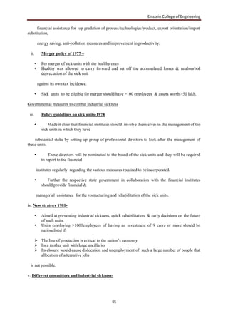 Einstein College of Engineering

      financial assistance for up gradation of process/technologies/product, export orientation/import
substitution,

            energy saving, anti-pollution measures and improvement in productivity.

  ii.          Merger policy of 1977 –

        •      For merger of sick units with the healthy ones
        •      Healthy was allowed to carry forward and set off the accumulated losses & unabsorbed
               depreciation of the sick unit

            against its own tax incidence.

        •      Sick units to be eligible for merger should have >100 employees & assets worth >50 lakh.

Governmental measures to combat industrial sickness

 iii.          Policy guidelines on sick units-1978

        •          Made it clear that financial institutes should involve themselves in the management of the
               sick units in which they have

    substantial stake by setting up group of professional directors to look after the management of
these units.

        •          These directors will be nominated to the board of the sick units and they will be required
               to report to the financial

            institutes regularly regarding the various measures required to be incorporated.

        •         Further the respective state government in collaboration with the financial institutes
               should provide financial &

            managerial assistance for the restructuring and rehabilitation of the sick units.

iv. New strategy 1981-

        •      Aimed at preventing industrial sickness, quick rehabilitation, & early decisions on the future
               of such units.
        •      Units employing >1000employees of having an investment of 9 crore or more should be
               nationalised if

         The line of production is critical to the nation‟s economy
         Its a mother unit with large ancillaries
         Its closure would cause dislocation and unemployment of such a large number of people that
          allocation of alternative jobs

 is not possible.

v. Different committees and industrial sickness-




                                                          45
 