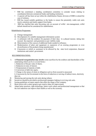 Einstein College of Engineering

          •   RBI has constituted a standing coordination committee to consider issues relating to
              coordination between commercial banks and lending institutions.
          •   A special cell has been set up within the rehabilitation finance division of IDBI to attend the
              case of sickness.
          •   RBI has issued suitable guidelines to the banks to ensure the potentially viable sick units
              receive attention and timely support from banks.
          •    RBI has clarified that units becoming sick on account of wilful mis-management, wilful
              default should not be considered for rehabilitation.

       Rehabilitation Programme:

          a) Change management
          b) Development of a suitable management information system
          c) A settlement with the creditors for payment of their dues in a phased manner, taking into
             account the expected cash generation as per viability study
          d) Determination of the sources of additional funds needed to refinance.
          e) Modernization of plant and equipment or expansion of an existing programme or even
             diversification of the products being manufactured.
          f) Concession or reliefs or assistance to be allowed by the state level corporation ,financial
             institutions and central government.

       RECOMMENDATIONS:

  I.      A Financial reorganisation may involve some sacrifices by the creditors and shareholders of the
          undertaking which can be in several forms:-
          1. Reduction of the par value of shares.
          2. Reduction in rates of interest.
          3. Postponement of maturity of debt.
          4. Conversion of debt into equity.
          5. Change in the nature of claim or obligation such as from secured to unsecured.
          6. Concession by the Government in the form of reduction or waiving of indirect taxes, electricity
          dues etc.
 II.      Monitoring and nursing the sick units during infancy
III.      Incentives should be provided to professional managers helping in reviving sick units
IV.       Issuing guidelines on major aspects that affect the image of the company
 V.       Brain storm with a select group to get creative ideas for improvement
VI.       Adopt better practices, right technology, better work culture and professional management so that
          the sick industries can improve their health as well as the economy.




                                       ******************




                                                        47
 