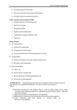 Einstein College of Engineering

        Formulate project for the product

        Know pros and cons in becoming an entrepreneurs

        Develop a broad vision about the business.

Course contents and curriculum of EDPs
   1. General instruction to Entrepreneurship

   2. Motivation Training

   3. Management Skills

   4. Support system and procedure

   5. Fundamentals of project feasibility study

   6. Plant visits

Phases of EDPs
1) Pre- training Phase

   a) Selection of entrepreneurs

   b) Arrangement of infrastructure

   c) Tie-up of guest faculty for the training purpose. Like that

2) Training Phase

   a) Purpose of training is to develop „need for achievement‟

   b) Role play as like entrepreneur

3) Post-training Phases

   a) Follow- up

   b) Review the pre- training work

   c) Review the process of training programmes and

   d) Review past training approach

ACTION PLAN:             Proper planning and execution are required at all levels. Proper training in
right direction is to be planned meticulously. The steps to be taken can be listed as
follows:

        Identifying entrepreneurs with different literary levels in proper groups and to create
          awareness about entrepreneurship and its importance as job providing avenues rather than
          job seeking ventures.
        Skills to be provided to selected group are to be identified.
        Making them to realise the income generation and social status and recognition.
        Giving orientation and skill training on selected trades on
          their choice and suitability.

                                                    7
 