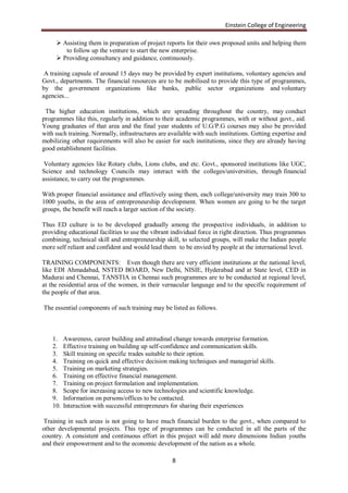 Einstein College of Engineering

      Assisting them in preparation of project reports for their own proposed units and helping them
        to follow up the venture to start the new enterprise.
      Providing consultancy and guidance, continuously.

 A training capsule of around 15 days may be provided by expert institutions, voluntary agencies and
Govt., departments. The financial resources are to be mobilised to provide this type of programmes,
by the government organizations like banks, public sector organizations and voluntary
agencies...

 The higher education institutions, which are spreading throughout the country, may conduct
programmes like this, regularly in addition to their academic programmes, with or without govt., aid.
Young graduates of that area and the final year students of U.G/P.G courses may also be provided
with such training. Normally, infrastructures are available with such institutions. Getting expertise and
mobilizing other requirements will also be easier for such institutions, since they are already having
good establishment facilities.

 Voluntary agencies like Rotary clubs, Lions clubs, and etc. Govt., sponsored institutions like UGC,
Science and technology Councils may interact with the colleges/universities, through financial
assistance, to carry out the programmes.

With proper financial assistance and effectively using them, each college/university may train 300 to
1000 youths, in the area of entrepreneurship development. When women are going to be the target
groups, the benefit will reach a larger section of the society.

Thus ED culture is to be developed gradually among the prospective individuals, in addition to
providing educational facilities to use the vibrant individual force in right direction. Thus programmes
combining, technical skill and entrepreneurship skill, to selected groups, will make the Indian people
more self reliant and confident and would lead them to be envied by people at the international level.

TRAINING COMPONENTS: Even though there are very efficient institutions at the national level,
like EDI Ahmadabad, NSTED BOARD, New Delhi, NISIE, Hyderabad and at State level, CED in
Madurai and Chennai, TANSTIA in Chennai such programmes are to be conducted at regional level,
at the residential area of the women, in their vernacular language and to the specific requirement of
the people of that area.

The essential components of such training may be listed as follows.



    1.    Awareness, career building and attitudinal change towards enterprise formation.
    2.    Effective training on building up self-confidence and communication skills.
    3.    Skill training on specific trades suitable to their option.
    4.    Training on quick and effective decision making techniques and managerial skills.
    5.    Training on marketing strategies.
    6.    Training on effective financial management.
    7.    Training on project formulation and implementation.
    8.    Scope for increasing access to new technologies and scientific knowledge.
    9.    Information on persons/offices to be contacted.
    10.   Interaction with successful entrepreneurs for sharing their experiences

 Training in such areas is not going to have much financial burden to the govt., when compared to
other developmental projects. This type of programmes can be conducted in all the parts of the
country. A consistent and continuous effort in this project will add more dimensions Indian youths
and their empowerment and to the economic development of the nation as a whole.

                                                   8
 
