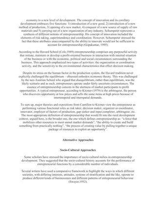 economy to a new level of development. The concept of innovation and its corollary
 development embraces five functions: 1) introduction of a new good, 2) introduction of a new
method of production, 3) opening of a new market, 4) conquest of a new source of supply of raw
  materials and 5) carrying out of a new organization of any industry. Schumpeter represents a
   synthesis of different notions of entrepreneurship. His concept of innovation included the
 elements of risk taking, superintendence and coordination. However, Schumpeter stressed the
  fact that these attributes unaccompanied by the ability to innovate would not be sufficient to
                         account for entrepreneurship (Gopakumar, 1995).

According to the Havard School (Cole,1949) entrepreneurship comprises any purposeful activity
that initiate, maintain or develop a profit-oriented business in interaction with internal situation
    of the business or with the economic, political and social circumstances surrounding the
 business. This approach emphasized two types of activities: the organization or coordination
  activity, and the sensitivity to the environmental characteristics that effect decision making.

   Despite its stress on the human factor in the production system, the Havard tradition never
explicitly challenged the equilibrium – obsessed orthodox economic theory. This was challenged
  by the neo-Austrian School who argued that disequilibrium, rather than equilibrium, was the
  likely scenario and as such, entrepreneurs operate under fairly uncertain circumstances. The
       essence of entrepreneurship consists in the alertness of market participants to profit
 opportunities. A typical entrepreneur, according to Kirzner (1979) is the arbitrageur, the person
   who discovers opportunity at low prices and sells the same items at high prices because of
                              intertemporal and interspatial demands.

 To sum up, major theories and expositions from Cantillon to Kirzner view the entrepreneur as
   performing various functional roles as risk taker, decision maker, organizer or coordinator,
 innovator, employer of factors of production, gap seeker and input completer, arbitrageur, etc.
  The most appropriate definition of entrepreneurship that would fit into the rural development
context, argued here, is the broader one, the one which defines entrepreneurship as: “a force that
   mobilizes other resources to meet unmet market demands”, “the ability to create and build
something from practically nothing”, “the process of creating value by pulling together a unique
                         package of resources to exploit an opportunity”.


                                     Alternative Approaches


                                   Socio-Cultural Approaches

    Some scholars have stressed the importance of socio-cultural milieu in entrepreneurship
  development. They suggested that the socio-cultural history accounts for the performance of
             entrepreneurial functions by a considerable number of individuals.

  Several writers have used a comparative framework to highlight the ways in which different
  societies, with differing interests, attitudes, systems of stratification and the like, operate to
   produce different kinds of businessmen and different patterns of entrepreneurial behaviour
                                            (Swayer,1952).
 