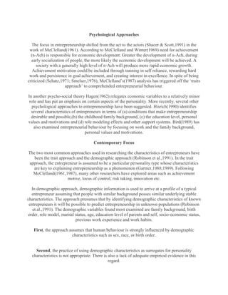 Psychological Approaches

  The focus in entrepreneurship shifted from the act to the actors (Shacer & Scott,1991) in the
 work of McClelland(1961). According to McClelland and Winter(1969) need for achievement
  (n-Ach) is responsible for economic development. Greater the development of n-Ach, during
  early socialization of people, the more likely the economic development will be achieved. A
     society with a generally high level of n-Ach will produce more rapid economic growth.
   Achievement motivation could be included through training in self reliance, rewarding hard
 work and persistence in goal achievement, and creating interest in excellence. In spite of being
criticized (Schatz,1971; Smelser,1976), McClelland‟s(1987) analysis has triggered off the „traits
                      approach‟ to comprehended entrepreneurial behaviour.

In another psycho-social theory Hagen(1962) relegates economic variables to a relatively minor
 role and has put an emphasis on certain aspects of the personality. More recently, several other
  psychological approaches to entrepreneurship have been suggested. Hisrich(1990) identifies
  several characteristics of entrepreneurs in terms of (a) conditions that make entrepreneurship
  desirable and possible,(b) the childhood family background, (c) the education level, personal
values and motivations and (d) role modeling effects and other support systems. Bird(1989) has
   also examined entrepreneurial behaviour by focusing on work and the family background,
                                  personal values and motivations.

                                     Contemporary Focus

The two most common approaches used in researching the characteristics of entrepreneurs have
   been the trait approach and the demographic approach (Robinson et al.,1991). In the trait
approach, the entrepreneur is assumed to be a particular personality type whose characteristics
  are key to explaining entrepreneurship as a phenomenon (Gartner,1988;1989). Following
  McClelland(1961,1987), many other researchers have explored areas such as achievement
                      motive, locus of control, risk taking, innovation etc.

  In demographic approach, demographic information is used to arrive at a profile of a typical
  entrepreneur assuming that people with similar background posses similar underlying stable
characteristics. The approach presumes that by identifying demographic characteristics of known
 entrepreneurs it will be possible to predict entrepreneurship in unknown populations (Robinson
   et al.,1991). The demographic variables found most examined are family background, birth
order, role model, marital status, age, education level of parents and self, socio-economic status,
                            previous work experience and work habits.

   First, the approach assumes that human behaviour is strongly influenced by demographic
                         characteristics such as sex, race, or birth order.


    Second, the practice of using demographic characteristics as surrogates for personality
  characteristics is not appropriate. There is also a lack of adequate empirical evidence in this
                                               regard.
 
