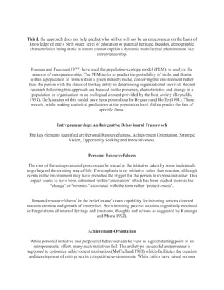 Third, the approach does not help predict who will or will not be an entrepreneur on the basis of
 knowledge of one‟s birth order, level of education or parental heritage. Besides, demographic
 characteristics being static in nature cannot explain a dynamic multifaceted phenomenon like
                                         entrepreneurship.


   Hannan and Freeman(1977) have used the population-ecology model (PEM), to analyze the
   concept of entrepreneurship. The PEM seeks to predict the probability of births and deaths
  within a population of firms within a given industry niche, conferring the environment rather
 than the person with the status of the key entity in determining organizational survival. Recent
  research following this approach are focused on the presence, characteristics and change in a
   population or organization in an ecological context provided by the host society (Reynolds,
  1991). Deficiencies of this model have been pointed out by Bygrave and Hoffer(1991). These
   models, while making statistical predictions at the population level, fail to predict the fate of
                                          specific firms.


                 Entrepreneurship: An Integrative Behavioural Framework

 The key elements identified are Personal Resourcefulness, Achievement Orientation, Strategic
                      Vision, Opportunity Seeking and Innovativeness.


                                    Personal Resourcefulness

 The root of the entrepreneurial process can be traced to the initiative taken by some individuals
to go beyond the existing way of life. The emphasis is on initiative rather than reaction, although
events in the environment may have provided the trigger for the person to express initiative. This
  aspect seems to have been subsumed within „innovation‟ which has been studied more as the
              „change‟ or „newness‟ associated with the term rather „proactiveness‟.


  „Personal resourcefulness‟ in the belief in one‟s own capability for initiating actions directed
towards creation and growth of enterprises. Such initiating process requires cognitively mediated
self regulations of internal feelings and emotions, thoughts and actions as suggested by Kanungo
                                          and Misra(1992).


                                    Achievement-Orientation

  While personal initiative and purposeful behaviour can be view as a good starting point of an
   entrepreneurial effort, many such initiatives fail. The archetype successful entrepreneur is
supposed to epitomize achievement motivation (McClelland,1961) which facilitates the creation
 and development of enterprises in competitive environments. While critics have raised serious
 