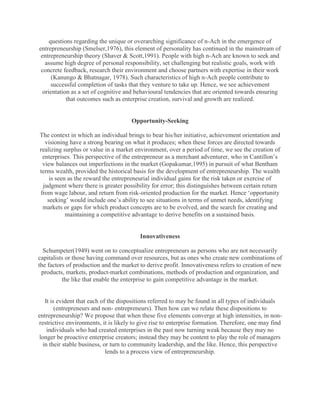 questions regarding the unique or overarching significance of n-Ach in the emergence of
entrepreneurship (Smelser,1976), this element of personality has continued in the mainstream of
 entrepreneurship theory (Shaver & Scott,1991). People with high n-Ach are known to seek and
   assume high degree of personal responsibility, set challenging but realistic goals, work with
 concrete feedback, research their environment and choose partners with expertise in their work
      (Kanungo & Bhatnagar, 1978). Such characteristics of high n-Ach people contribute to
      successful completion of tasks that they venture to take up. Hence, we see achievement
  orientation as a set of cognitive and behavioural tendencies that are oriented towards ensuring
            that outcomes such as enterprise creation, survival and growth are realized.


                                      Opportunity-Seeking

The context in which an individual brings to bear his/her initiative, achievement orientation and
  visioning have a strong bearing on what it produces; when these forces are directed towards
realizing surplus or value in a market environment, over a period of time, we see the creation of
 enterprises. This perspective of the entrepreneur as a merchant adventurer, who in Cantillon‟s
 view balances out imperfections in the market (Gopakumar,1995) in pursuit of what Bentham
terms wealth, provided the historical basis for the development of entrepreneurship. The wealth
    is seen as the reward the entrepreneurial individual gains for the risk taken or exercise of
 judgment where there is greater possibility for error; this distinguishes between certain return
from wage labour, and return from risk-oriented production for the market. Hence „opportunity
   seeking‟ would include one‟s ability to see situations in terms of unmet needs, identifying
 markets or gaps for which product concepts are to be evolved, and the search for creating and
           maintaining a competitive advantage to derive benefits on a sustained basis.


                                         Innovativeness

  Schumpeter(1949) went on to conceptualize entrepreneurs as persons who are not necessarily
capitalists or those having command over resources, but as ones who create new combinations of
the factors of production and the market to derive profit. Innovativeness refers to creation of new
 products, markets, product-market combinations, methods of production and organization, and
          the like that enable the enterprise to gain competitive advantage in the market.


   It is evident that each of the dispositions referred to may be found in all types of individuals
        (entrepreneurs and non- entrepreneurs). Then how can we relate these dispositions to
entrepreneurship? We propose that when these five elements converge at high intensities, in non-
restrictive environments, it is likely to give rise to enterprise formation. Therefore, one may find
    individuals who had created enterprises in the past now turning weak because they may no
longer be proactive enterprise creators; instead they may be content to play the role of managers
  in their stable business, or turn to community leadership, and the like. Hence, this perspective
                             lends to a process view of entrepreneurship.
 