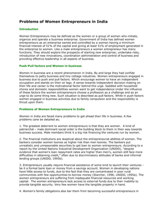 Problems of Women Entrepreneurs in India
Introduction

Women Entrepreneurs may be defined as the women or a group of women who initiate,
organize and operate a business enterprise. Government of India has defined women
entrepreneurs as an enterprise owned and controlled by a women having a minimum
financial interest of 51% of the capital and giving at least 51% of employment generated in
the enterprise to women. Like a male entrepreneurs a women entrepreneur has many
functions. They should explore the prospects of starting new enterprise; undertake risks,
introduction of new innovations, coordination administration and control of business and
providing effective leadership in all aspects of business.

Push-Pull factors and Women in business

Women in business are a recent phenomenon in India. By and large they had confide
themselves to petty business and tiny cottage industries. Women entrepreneurs engaged in
business due to push and pull factors. Which encourage women to have an independent
occupation and stands on their on legs. A sense towards independent decision-making on
their life and career is the motivational factor behind this urge. Saddled with household
chores and domestic responsibilities women want to get independence Under the influence
of these factors the women entrepreneurs choose a profession as a challenge and as an
urge to do some thing new. Such situation is described as pull factors. While in push factors
women engaged in business activities due to family compulsion and the responsibility is
thrust upon them.

Problems of Women Entrepreneurs in India

Women in India are faced many problems to get ahead their life in business. A few
problems cane be detailed as;

1. The greatest deterrent to women entrepreneurs is that they are women. A kind of
patriarchal – male dominant social order is the building block to them in their way towards
business success. Male members think it a big risk financing the ventures run by women.

2. The financial institutions are skeptical about the entrepreneurial abilities of women. The
bankers consider women loonies as higher risk than men loonies. The bankers put
unrealistic and unreasonable securities to get loan to women entrepreneurs. According to a
report by the United Nations Industrial Development Organization (UNIDO), "despite
evidence that women's loan repayment rates are higher than men's, women still face more
difficulties in obtaining credit," often due to discriminatory attitudes of banks and informal
lending groups (UNIDO, 1995b).

3. Entrepreneurs usually require financial assistance of some kind to launch their ventures -
be it a formal bank loan or money from a savings account. Women in developing nations
have little access to funds, due to the fact that they are concentrated in poor rural
communities with few opportunities to borrow money (Starcher, 1996; UNIDO, 1995a). The
women entrepreneurs are suffering from inadequate financial resources and working
capital. The women entrepreneurs lack access to external funds due to their inability to
provide tangible security. Very few women have the tangible property in hand.

4. Women's family obligations also bar them from becoming successful entrepreneurs in
 