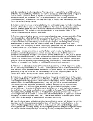 both developed and developing nations. "Having primary responsibility for children, home
and older dependent family members, few women can devote all their time and energies to
their business" (Starcher, 1996, p. 8).The financial institutions discourage women
entrepreneurs on the belief that they can at any time leave their business and become
housewives again. The result is that they are forced to rely on their own savings, and loan
from relatives and family friends.

5. Indian women give more emphasis to family ties and relationships. Married women have
to make a fine balance between business and home. More over the business success is
depends on the support the family members extended to women in the business process
and management. The interest of the family members is a determinant factor in the
realization of women folk business aspirations.

6. Another argument is that women entrepreneurs have low-level management skills. They
have to depend on office staffs and intermediaries, to get things done, especially, the
marketing and sales side of business. Here there is more probability for business fallacies
like the intermediaries take major part of the surplus or profit. Marketing means mobility
and confidence in dealing with the external world, both of which women have been
discouraged from developing by social conditioning. Even when they are otherwise in control
of an enterprise, they often depend on males of the family in this area.

7. The male - female competition is another factor, which develop hurdles to women
entrepreneurs in the business management process. Despite the fact that women
entrepreneurs are good in keeping their service prompt and delivery in time, due to lack of
organisational skills compared to male entrepreneurs women have to face constraints from
competition. The confidence to travel across day and night and even different regions and
states are less found in women compared to male entrepreneurs. This shows the low level
freedom of expression and freedom of mobility of the women entrepreneurs.

8. Knowledge of alternative source of raw materials availability and high negotiation skills
are the basic requirement to run a business. Getting the raw materials from different souse
with discount prices is the factor that determines the profit margin. Lack of knowledge of
availability of the raw materials and low-level negotiation and bargaining skills are the
factors, which affect women entrepreneur's business adventures.

9. Knowledge of latest technological changes, know how, and education level of the person
are significant factor that affect business. The literacy rate of women in India is found at low
level compared to male population. Many women in developing nations lack the education
needed to spur successful entrepreneurship. They are ignorant of new technologies or
unskilled in their use, and often unable to do research and gain the necessary training
(UNIDO, 1995b, p.1). Although great advances are being made in technology, many
women's illiteracy, strucutural difficulties, and lack of access to technical training prevent
the technology from being beneficial or even available to females ("Women Entrepreneurs in
Poorest Countries," 2001). According to The Economist, this lack of knowledge and the
continuing treatment of women as second-class citizens keeps them in a pervasive cycle of
poverty ("The Female Poverty Trap," 2001). The studies indicates that uneducated women
donot have the knowledge of measurement and basic accounting.

10. Low-level risk taking attitude is another factor affecting women folk decision to get into
business. Low-level education provides low-level self-confidence and self-reliance to the
women folk to engage in business, which is continuous risk taking and strategic cession
making profession. Investing money, maintaining the operations and ploughing back money
for surplus generation requires high risk taking attitude, courage and confidence. Though
 