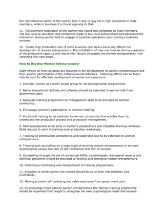 the risk tolerance ability of the women folk in day-to-day life is high compared to male
members, while in business it is found opposite to that.

11. Achievement motivation of the women folk found less compared to male members.
The low level of education and confidence leads to low level achievement and advancement
motivation among women folk to engage in business operations and running a business
concern.

12. Finally high production cost of some business operations adversely affects the
development of women entrepreneurs. The installation of new machineries during expansion
of the productive capacity and like similar factors dissuades the women entrepreneurs from
venturing into new areas.

How to Develop Women Entrepreneurs?

Right efforts on from all areas are required in the development of women entrepreneurs and
their greater participation in the entrepreneurial activities. Following efforts can be taken
into account for effective development of women entrepreneurs.

1. Consider women as specific target group for all developmental programmes.

2. Better educational facilities and schemes should be extended to women folk from
government part.

3. Adequate training programme on management skills to be provided to women
community.

4. Encourage women's participation in decision-making.

5. Vocational training to be extended to women community that enables them to
understand the production process and production management.

6. Skill development to be done in women's polytechnics and industrial training institutes.
Skills are put to work in training-cum-production workshops.

7. Training on professional competence and leadership skill to be extended to women
entrepreneurs.

8. Training and counselling on a large scale of existing women entrepreneurs to remove
psychological causes like lack of self-confidence and fear of success.

9. Counselling through the aid of committed NGOs, psychologists, managerial experts and
technical personnel should be provided to existing and emerging women entrepreneurs.

10. Continuous monitoring and improvement of training programmes.

11. Activities in which women are trained should focus on their marketability and
profitability.

12. Making provision of marketing and sales assistance from government part.

13. To encourage more passive women entrepreneurs the Women training programme
should be organised that taught to recognize her own psychological needs and express
 