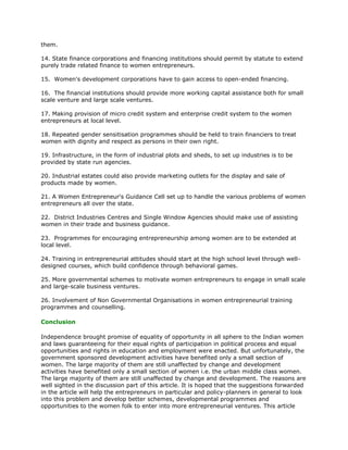 them.

14. State finance corporations and financing institutions should permit by statute to extend
purely trade related finance to women entrepreneurs.

15. Women's development corporations have to gain access to open-ended financing.

16. The financial institutions should provide more working capital assistance both for small
scale venture and large scale ventures.

17. Making provision of micro credit system and enterprise credit system to the women
entrepreneurs at local level.

18. Repeated gender sensitisation programmes should be held to train financiers to treat
women with dignity and respect as persons in their own right.

19. Infrastructure, in the form of industrial plots and sheds, to set up industries is to be
provided by state run agencies.

20. Industrial estates could also provide marketing outlets for the display and sale of
products made by women.

21. A Women Entrepreneur's Guidance Cell set up to handle the various problems of women
entrepreneurs all over the state.

22. District Industries Centres and Single Window Agencies should make use of assisting
women in their trade and business guidance.

23. Programmes for encouraging entrepreneurship among women are to be extended at
local level.

24. Training in entrepreneurial attitudes should start at the high school level through well-
designed courses, which build confidence through behavioral games.

25. More governmental schemes to motivate women entrepreneurs to engage in small scale
and large-scale business ventures.

26. Involvement of Non Governmental Organisations in women entrepreneurial training
programmes and counselling.

Conclusion

Independence brought promise of equality of opportunity in all sphere to the Indian women
and laws guaranteeing for their equal rights of participation in political process and equal
opportunities and rights in education and employment were enacted. But unfortunately, the
government sponsored development activities have benefited only a small section of
women. The large majority of them are still unaffected by change and development
activities have benefited only a small section of women i.e. the urban middle class women.
The large majority of them are still unaffected by change and development. The reasons are
well sighted in the discussion part of this article. It is hoped that the suggestions forwarded
in the article will help the entrepreneurs in particular and policy-planners in general to look
into this problem and develop better schemes, developmental programmes and
opportunities to the women folk to enter into more entrepreneurial ventures. This article
 