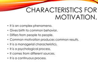 CHARACTERISTICS FOR
MOTIVATION.
• It is an complex phenomena.
• Gives birth to common behavior.
• Differs from people to people.
• Common motivation produces common results.
• It is a managerial characteristics.
• It is a psychological process.
• It comes from different sources.
• It is a continuous process.
 