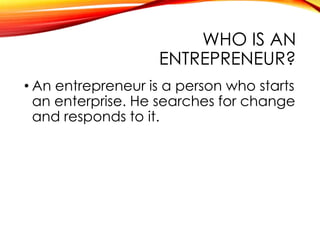 WHO IS AN
ENTREPRENEUR?
• An entrepreneur is a person who starts
an enterprise. He searches for change
and responds to it.
 