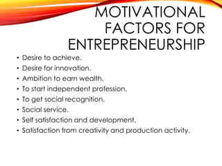 MOTIVATIONAL
FACTORS FOR
ENTREPRENEURSHIP
• Desire to achieve.
• Desire for innovation.
• Ambition to earn wealth.
• To start independent profession.
• To get social recognition.
• Social service.
• Self satisfaction and development.
• Satisfaction from creativity and production activity.
 