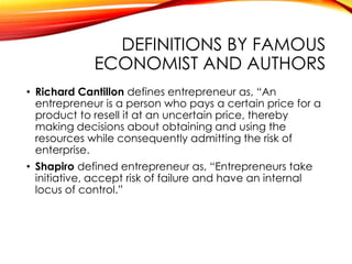 DEFINITIONS BY FAMOUS
ECONOMIST AND AUTHORS
• Richard Cantillon defines entrepreneur as, “An
entrepreneur is a person who pays a certain price for a
product to resell it at an uncertain price, thereby
making decisions about obtaining and using the
resources while consequently admitting the risk of
enterprise.
• Shapiro defined entrepreneur as, “Entrepreneurs take
initiative, accept risk of failure and have an internal
locus of control.”
 