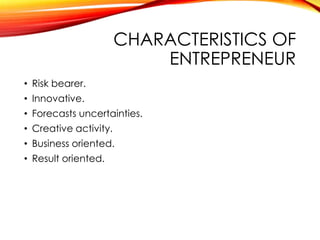 CHARACTERISTICS OF
ENTREPRENEUR
• Risk bearer.
• Innovative.
• Forecasts uncertainties.
• Creative activity.
• Business oriented.
• Result oriented.
 