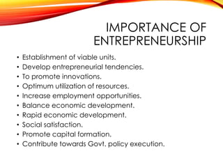 IMPORTANCE OF
ENTREPRENEURSHIP
• Establishment of viable units.
• Develop entrepreneurial tendencies.
• To promote innovations.
• Optimum utilization of resources.
• Increase employment opportunities.
• Balance economic development.
• Rapid economic development.
• Social satisfaction.
• Promote capital formation.
• Contribute towards Govt. policy execution.
 
