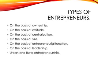 TYPES OF
ENTREPRENEURS.
• On the basis of ownership.
• On the basis of attitude.
• On the basis of centralization.
• On the basis of size.
• On the basis of entrepreneurial function.
• On the basis of leadership.
• Urban and Rural entrepreneurship.
 