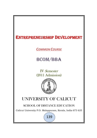 ENTREPRENEURSHIP DEVELOPMENT
COMMON COURSE
BCom/BBA
IV Semester
(2011 Admission)
UNIVERSITY OF CALICUT
SCHOOL OF DISTANCE EDUCATION
Calicut University P.O. Malappuram, Kerala, India 673 635
139
ENTREPRENEURSHIP DEVELOPMENT
COMMON COURSE
BCom/BBA
IV Semester
(2011 Admission)
UNIVERSITY OF CALICUT
SCHOOL OF DISTANCE EDUCATION
Calicut University P.O. Malappuram, Kerala, India 673 635
139
ENTREPRENEURSHIP DEVELOPMENT
COMMON COURSE
BCom/BBA
IV Semester
(2011 Admission)
UNIVERSITY OF CALICUT
SCHOOL OF DISTANCE EDUCATION
Calicut University P.O. Malappuram, Kerala, India 673 635
139
 