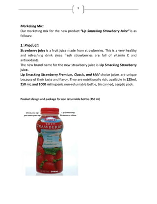 9
Marketing Mix:
Our marketing mix for the new product Lip Smacking Strawberry Juice is as
follows:
1: Product:
Strawberry juice is a fruit juice made from strawberries. This is a very healthy
and refreshing drink since fresh strawberries are full of vitamin C and
antioxidants.
The new brand name for the new strawberry juice is Lip Smacking Strawberry
juice.
Lip Smacking Strawberry Premium, Classic, and kids’ choice juices are unique
because of their taste and flavor. They are nutritionally rich, available in 125ml,
250 ml, and 1000 ml hygienic non-returnable bottle, tin canned, aseptic pack.
Product design and package for non returnable bottle (250 ml)
 