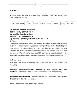 10
2: Price:
We established the price of new product Strawberry Juice with the concept
from cost based pricing.
Lip Smacking Strawberry Premium
250 ml – 22 tk, 1000 ml – 75 tk
Lip Smacking Strawberry Classic
250 ml – 18 tk, 1000 ml – 48 tk
Lip Smacking Strawberry Kids choice, 125 ml – 12 tk
3: Place :
Our distribution strategy would be indirect marketing channel and intensive
distribution. We will primarily use our existing distributors for distributing our
new product Strawberry Juice in Dhaka city. Then, we will make some new
channels and assign some distributors to promote our new product to all over
the country. We will try to make available our new product in departmental
stores, general stores, super markets through our committing distributors.
4: Promotion:
The most successful advertising and promotion would be through the
following:
Television Advertisement: NTV, Channel I, ATN Bangla, RTV, and
CSB News which are the most popular television channels in the country.
Newspaper Advertisement: The Prothom-Alo, The Janokantho, The Jugantor,
The Daily Star, the Independent etc.
Radio : Bangladesh Beter, BBC Bangla Service
 