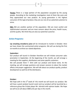 13
Young:- There is a large portion of the population occupied by the young
people. According to the marketing investigation most of them like juice and
they appreciated our new product. As young generation is the highest
consumer of this type of product, they are our one of our potential customer to
serve.
Old:- Old are another portion of the population. Old are most careful and
sophisticated consumer and are most concern about the price, health issues,
and the quality. We think they are also our potential customer.
Action Programs:
Lip smacking strawberry juice will be introduced to market in October. Here
we have shown the summarized action programs. We will use during the first
six months to archive our stated objectives.
September:
Our product will launch in October therefore we will initiate consumer sales
promotion in September. At the beginning of the month, we will arrange a
meeting for the suppliers, distributors and some specific customers.
We will provide them T- Shirt with our product and brand name. At the
meeting, we will arrange questions and answer sessions to about the market
affects and proper suggestions. We will talk about our product quality, product
development as well list of the distributors.
October:
We hope with in the 2nd
week of- this month we will launch our product. We
will have a grant product launch event and our product will be launched by a
reference group like Cricket player Mr. Ashraful with opinion leader. We hope
we will try to sell about 3000 units per day in this month.
 
