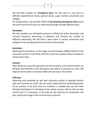 14
We will offer samples of strawberry juice for free and at a low price in
different departmental stores, general stores, super markets universities and
colleges.
For sample pieces, we will offer 250ml of Lip Smacking Strawberry Juice and at
the same time we will start our advertising through through different ways.
November:
We will complete our distribution process in Dhaka city within November and
increase frequency advertising in television and increase the number of
billboard advertising. We will hold a sport event in various universities and
colleges for the young generation to promote the product.
December:
Observing the situations, at this stage we will introduce 1000ml bottle for the
consumers and for small family. And this month our product will be available in
almost every shop.
January:
After doing our successful operations of three months, at the fourth month, we
will give extra benefits to the distributors and sellers to improve our sales. We
hope we will be able to sell about 5000 units per day in this month.
February:
Observing and analyzing we will take necessary actions to develop product
sales and increase our profit. We can easily understand the marketing position
of our product. If we learn that our condition is suitable then we will make
divisional distributors to distribute to the whole country. Side by side we take
control over it in necessary. In this way we will continue our production and
give a particular image to the mind of every customer.
 
