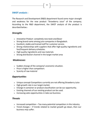 15
SWOT analysis :
The Research and Development (R&D) department found some major strength
and weakness for the new product Strawberry Juice of the company.
According to the R&D department, the SWOT analysis of the product is
described below.-
Strengths
 Innovative Product- completely new taste and flavor
 Strong brand name among juice companies in Bangladesh.
 Excellent, stable and trained staff for customer service.
 Strong relationships with suppliers that offer high-quality ingredients and
fast/frequent delivery schedules.
 High quality ingredients and raw materials
 Strong distribution channel in the target market area
Weaknesses
 Sudden change of the company’s economic situation.
 Price is higher than competitors
 Scarcity of raw material
Opportunities
 Unique concept-Competitors currently are not offering Strawberry Juice
 High growth rate in our target market.
 Change in container or product classification can be our opportunity.
 Existing channels of our existing product can be used.
 Increasing sales opportunities in take out business.
Threats
 Increased competition – Too many potential competitors in the industry
 Trend changes – If trends related to market growth go down, then our
business may suffer.
 