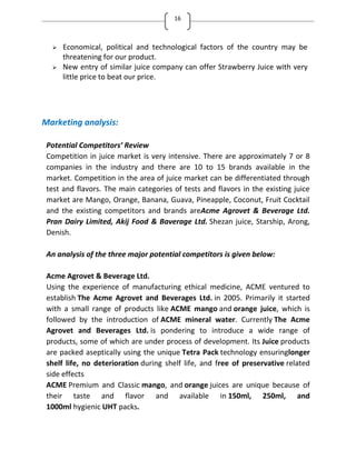 16
 Economical, political and technological factors of the country may be
threatening for our product.
 New entry of similar juice company can offer Strawberry Juice with very
little price to beat our price.
Marketing analysis:
Potential Competitors’ Review
Competition in juice market is very intensive. There are approximately 7 or 8
companies in the industry and there are 10 to 15 brands available in the
market. Competition in the area of juice market can be differentiated through
test and flavors. The main categories of tests and flavors in the existing juice
market are Mango, Orange, Banana, Guava, Pineapple, Coconut, Fruit Cocktail
and the existing competitors and brands areAcme Agrovet & Beverage Ltd.
Pran Dairy Limited, Akij Food & Baverage Ltd. Shezan juice, Starship, Arong,
Denish.
An analysis of the three major potential competitors is given below:
Acme Agrovet & Beverage Ltd.
Using the experience of manufacturing ethical medicine, ACME ventured to
establish The Acme Agrovet and Beverages Ltd. in 2005. Primarily it started
with a small range of products like ACME mango and orange juice, which is
followed by the introduction of ACME mineral water. Currently The Acme
Agrovet and Beverages Ltd. is pondering to introduce a wide range of
products, some of which are under process of development. Its Juice products
are packed aseptically using the unique Tetra Pack technology ensuringlonger
shelf life, no deterioration during shelf life, and free of preservative related
side effects
ACME Premium and Classic mango, and orange juices are unique because of
their taste and flavor and available in 150ml, 250ml, and
1000ml hygienic UHT packs.
 