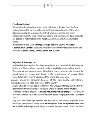 21
Pran Dairy Limited.
The deliciously natural and sweet taste fruit juice is derived from the local
orchard during the harvest to Ensure the freshness and quality of the juice.
It gives natural pulp squeezing fresh fruit, vitamins; mineral and other
ingredients make the juice refreshing, natural and nutritious. Its Juice products
are packed in Returnable Bottle, Aseptic, and Tin canned, Non-returnable
bottle.
Pran Premium and Classic mango, orange, Banana, Guava, Pineapple,
Coconut, Fruit Cocktail juices are unique because of their taste and flavor and
available in 65ml, 125ml, 200ml, 250ml, and 1000ml.
Akij Food & Beverage Ltd.
Akij Food & Beverage Ltd. has been established at a beautiful site Krishnapura,
Dhamrai of Dhaka. It has come with the best food & beverage in Bangladesh.
There are various types of drink. Mojo is the brand name of cola, Lemu is the
brand name of Lemon and Speed is the brand name of energy drink.
Immediately after the introduction of the brand it became very
popular among its consumer because of the high quality and intensive
distribution in every nook and corner of the country.
Akij Food and Beverage Ltd, a concern of Akij Group, yesterday launched in the
local market three varieties of fruit juice under the brand name Frutika .
The three varieties of juice — mango, red grape and red orange — are already
available in shops in 250ml PET bottles with prices ranging between Tk 20 and
Tk 22.
Akij Food and Beverage installed state-of-the-art machinery, imported from
Germany, to manufacture the juice. Frutika juices have zero preservatives and
no artificial colouring, which helps maintain the pure taste of fruit in these
 