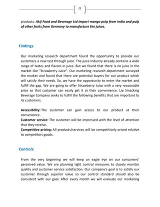 22
products. Akij Food and Beverage Ltd import mango pulp from India and pulp
of other fruits from Germany to manufacture the juices.
Findings:
Our marketing research department found the opportunity to provide our
customers a new test through juice. The juice industry already contains a wide
range of tastes and flavors in juice. But we found that there is no juice in the
market like Strawberry Juice . Our marketing research department surveyed
the market and found that there are potential buyers for our product which
will satisfy their needs. So, we have the opportunity to enter the market and
fulfill the gap. We are going to offer Strawberry Juice with a very reasonable
price so that customer can easily get it at their convenience. Lip Smacking
Beverage Company seeks to fulfill the following benefits that are important to
its customers.
Accessibility: The customer can gain access to our product at their
convenience.
Customer service: The customer will be impressed with the level of attention
that they receive.
Competitive pricing: All products/services will be competitively priced relative
to competitors goods.
Controls:
From the very beginning we will keep an eagle eye on our consumers’
perceived value. We are planning tight control measures to closely monitor
quality and customer service satisfaction. Our company’s goal is to satisfy our
customer through superior value so our control standard should also be
consistent with our goal. After every month we will evaluate our marketing
 