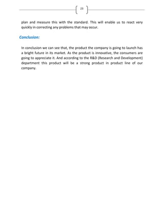 23
plan and measure this with the standard. This will enable us to react very
quickly in correcting any problems that may occur.
Conclusion:
In conclusion we can see that, the product the company is going to launch has
a bright future in its market. As the product is innovative, the consumers are
going to appreciate it. And according to the R&D (Research and Development)
department this product will be a strong product in product line of our
company.
 