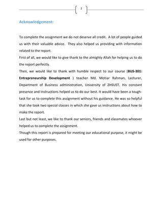 2
Acknowledgement:
To complete the assignment we do not deserve all credit. A lot of people guided
us with their valuable advice. They also helped us providing with information
related to the report.
First of all, we would like to give thank to the almighty Allah for helping us to do
the report perfectly.
Then, we would like to thank with humble respect to our course (BUS-301:
Entrepreneurship Development ) teacher Md. Motiar Rahman, Lecturer,
Department of Business administration, University of ZHSUST. His constant
presence and instructions helped us to do our best. It would have been a tough-
task for us to complete this assignment without his guidance. He was so helpful
that she took two special classes in which she gave us instructions about how to
make the report.
Last but not least, we like to thank our seniors, friends and classmates whoever
helped us to complete the assignment.
Though this report is prepared for meeting our educational purpose, it might be
used for other purposes.
 