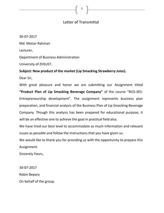 3
Letter of Transmittal
30-07-2017
Md. Motiar Rahman
Lecturer,
Department of Business Administration
University of ZHSUST.
Subject: New product of the market (Lip Smacking Strawberry Juice).
Dear Sir,
With great pleasure and honor we are submitting our Assignment titled
Product Plan of Lip Smacking Beverage Company of the course BUS-301:
Entrepreneurship development . The assignment represents business plan
preparation, and financial analysis of the Business Plan of Lip Smacking Beverage
Company. Though this analysis has been prepared for educational purpose, it
will be an effective one to achieve the goal in practical field also.
We have tried our best level to accommodate as much information and relevant
issues as possible and follow the instructions that you have given us.
We would like to thank you for providing us with the opportunity to prepare this
Assignment.
Sincerely Yours,
30-07-2017
Robin Bepary
On behalf of the group.
 