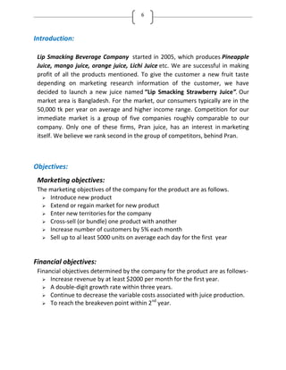 6
Introduction:
Lip Smacking Beverage Company started in 2005, which produces Pineapple
Juice, mango juice, orange juice, Lichi Juice etc. We are successful in making
profit of all the products mentioned. To give the customer a new fruit taste
depending on marketing research information of the customer, we have
decided to launch a new juice named Lip Smacking Strawberry Juice . Our
market area is Bangladesh. For the market, our consumers typically are in the
50,000 tk per year on average and higher income range. Competition for our
immediate market is a group of five companies roughly comparable to our
company. Only one of these firms, Pran juice, has an interest in marketing
itself. We believe we rank second in the group of competitors, behind Pran.
Objectives:
Marketing objectives:
The marketing objectives of the company for the product are as follows.
 Introduce new product
 Extend or regain market for new product
 Enter new territories for the company
 Cross-sell (or bundle) one product with another
 Increase number of customers by 5% each month
 Sell up to al least 5000 units on average each day for the first year
Financial objectives:
Financial objectives determined by the company for the product are as follows-
 Increase revenue by at least $2000 per month for the first year.
 A double-digit growth rate within three years.
 Continue to decrease the variable costs associated with juice production.
 To reach the breakeven point within 2nd
year.
 