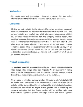 7
Methodology:
We collect data and information , internet browsing. We also collect
information about the market and consumer from our own experience.
Limitation:
All data are not available in the internet. More over sometimes company’s
news and information are not accurate that we found in internet, that’s why
we have to judge very carefully that which information is correct and which is
not. We may collect information from the company financial report, their
published magazine. But again, companies are hiding more or less information
about their financial or other sectors information for their own interest. Some
other ways to collect information are market survey and questionnaires,
sometimes people fill up the questionnaire with biasness. So we may not get
accurate information through survey. We may say that, our main limitation is
to depend on assumption because we have no such source from which we can
get accurate information.
Product Introduction:
Lip Smacking Beverage Company started in 2005, which produces Pineapple
Juice, mango juice, orange juice, Lichi Juice etc. We are successful in making
profit of all the products mentioned. To give the customer a new fruit taste
depending on marketing research information of the customer.
We are going to introduce our new product Strawberry Juice , initially in 125
ml, 250 ml and 1 liter bottles. It will be launched in plastic and aseptic packet
and also will be launched in different packages like family, individual package.
According to the survey the target market growth rate is increasing. Our
company estimates that the future market will be satisfied with more
diversified and segmented product. Our target to make new market segments
 