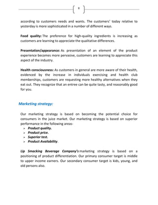 8
according to customers needs and wants. The customers’ today relative to
yesterday is more sophisticated in a number of different ways.
Food quality: The preference for high-quality ingredients is increasing as
customers are learning to appreciate the qualitative differences.
Presentation/appearance: As presentation of an element of the product
experience becomes more pervasive, customers are learning to appreciate this
aspect of the industry.
Health consciousness: As customers in general are more aware of their health,
evidenced by the increase in individuals exercising and health club
memberships, customers are requesting more healthy alternatives when they
eat out. They recognize that an entree can be quite tasty, and reasonably good
for you.
Marketing strategy:
Our marketing strategy is based on becoming the potential choice for
consumers in the juice market. Our marketing strategy is based on superior
performance in the following areas-
 Product quality.
 Product price.
 Superior test.
 Product Availability.
Lip Smacking Beverage Company’s marketing strategy is based on a
positioning of product differentiation. Our primary consumer target is middle
to upper income earners. Our secondary consumer target is kids, young, and
old persons also.
 