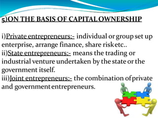 5)ON THE BASIS OF CAPITALOWNERSHIP
i)Private entrepreneurs:- individual orgroupset up
enterprise, arrange finance, share risketc..
ii)State entrepreneurs:- means the trading or
industrial venture undertaken by thestateor the
government itself.
iii)Joint entrepreneurs:- the combination ofprivate
and governmententrepreneurs.
 
