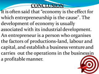 CONCLUSION
It is often said that “economy is theeffect for
which entrepreneurship is the cause". The
development of economy is usually
associated with its industrialdevelopment.
An entrepreneur is a person who organises
the factors of productions-land, labour and
capital, and establish a businessventureand
carries out the operations in the businessin
a profitable manner.
 