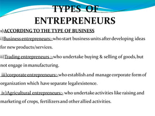 TYPES OF
ENTREPRENEURS
1)ACCORDING TO THE TYPE OF BUSINESS
i)Businessentrepreneurs:-whostart business unitsafterdeveloping ideas
for newproducts/services.
ii)Trading entrepreneurs :-who undertake buying & selling of goods,but
not engage inmanufacturing.
iii)corporateentrepreneurs:-whoestablish and managecorporate formof
organization which have separate legalexistence.
iv)Agricultural entrepreneurs:- who undertakeactivities like raising and
marketing of crops, fertilizersand otherallied activities.
 