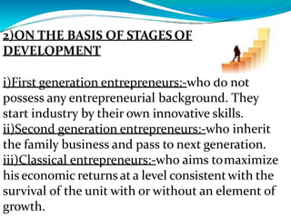 2)ON THE BASIS OF STAGES OF
DEVELOPMENT
i)First generation entrepreneurs:-who do not
possess any entrepreneurial background. They
start industry by their own innovative skills.
ii)Second generation entrepreneurs:-who inherit
the family business and pass to next generation.
iii)Classical entrepreneurs:-who aims tomaximize
his economic returns at a level consistentwith the
survival of the unit with or without an element of
growth.
 