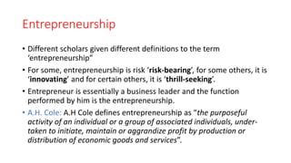 Entrepreneurship
• Different scholars given different definitions to the term
‘entrepreneurship”
• For some, entrepreneurship is risk ‘risk-bearing’, for some others, it is
‘innovating’ and for certain others, it is ‘thrill-seeking’.
• Entrepreneur is essentially a business leader and the function
performed by him is the entrepreneurship.
• A.H. Cole: A.H Cole defines entrepreneurship as “the purposeful
activity of an individual or a group of associated individuals, under-
taken to initiate, maintain or aggrandize profit by production or
distribution of economic goods and services”.
 