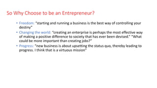 So Why Choose to be an Entrepreneur?
• Freedom: “starting and running a business is the best way of controlling your
destiny”
• Changing the world: “creating an enterprise is perhaps the most effective way
of making a positive difference to society that has ever been devised.” “What
could be more important than creating jobs?”
• Progress: “new business is about upsetting the status quo, thereby leading to
progress. I think that is a virtuous mission”
 