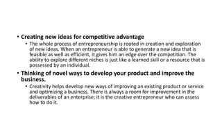 • Creating new ideas for competitive advantage
• The whole process of entrepreneurship is rooted in creation and exploration
of new ideas. When an entrepreneur is able to generate a new idea that is
feasible as well as efficient, it gives him an edge over the competition. The
ability to explore different niches is just like a learned skill or a resource that is
possessed by an individual.
• Thinking of novel ways to develop your product and improve the
business.
• Creativity helps develop new ways of improving an existing product or service
and optimizing a business. There is always a room for improvement in the
deliverables of an enterprise; it is the creative entrepreneur who can assess
how to do it.
 
