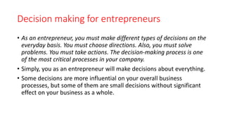 Decision making for entrepreneurs
• As an entrepreneur, you must make different types of decisions on the
everyday basis. You must choose directions. Also, you must solve
problems. You must take actions. The decision-making process is one
of the most critical processes in your company.
• Simply, you as an entrepreneur will make decisions about everything.
• Some decisions are more influential on your overall business
processes, but some of them are small decisions without significant
effect on your business as a whole.
 
