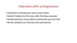 Interview with entrepreneur
• Interview an entrepreneur near to your home
• Submit it before the first class after Christmas vacation
• Sample questions to be asked is shared with you via email
• No two students can interview the same person
 
