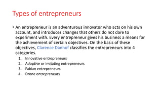 Types of entrepreneurs
• An entrepreneur is an adventurous innovator who acts on his own
account, and introduces changes that others do not dare to
experiment with. Every entrepreneur gives his business a means for
the achievement of certain objectives. On the basis of these
objectives, Clarence Danhof classifies the entrepreneurs into 4
categories.
1. Innovative entrepreneurs
2. Adoptive or imitating entrepreneurs
3. Fabian entrepreneurs
4. Drone entrepreneurs
 